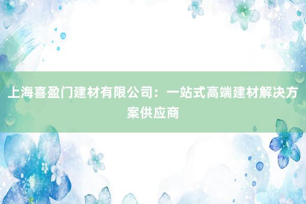 上海喜盈门建材有限公司：一站式高端建材解决方案供应商